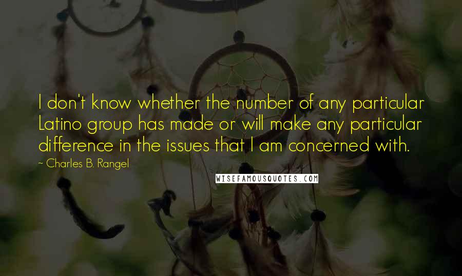 Charles B. Rangel Quotes: I don't know whether the number of any particular Latino group has made or will make any particular difference in the issues that I am concerned with.