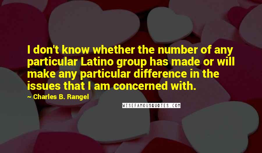 Charles B. Rangel Quotes: I don't know whether the number of any particular Latino group has made or will make any particular difference in the issues that I am concerned with.