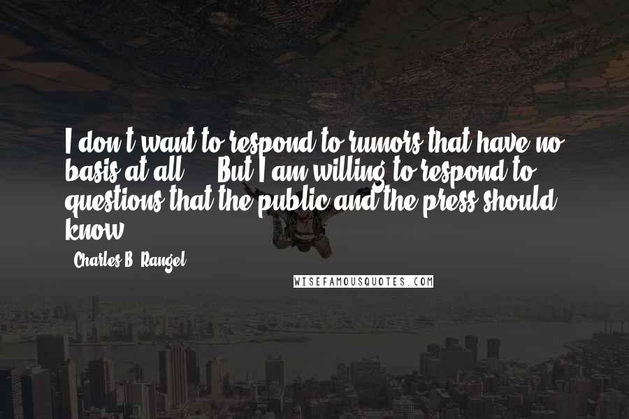 Charles B. Rangel Quotes: I don't want to respond to rumors that have no basis at all ... But I am willing to respond to questions that the public and the press should know.