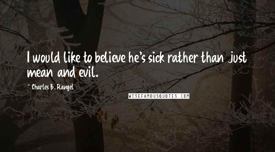 Charles B. Rangel Quotes: I would like to believe he's sick rather than just mean and evil.