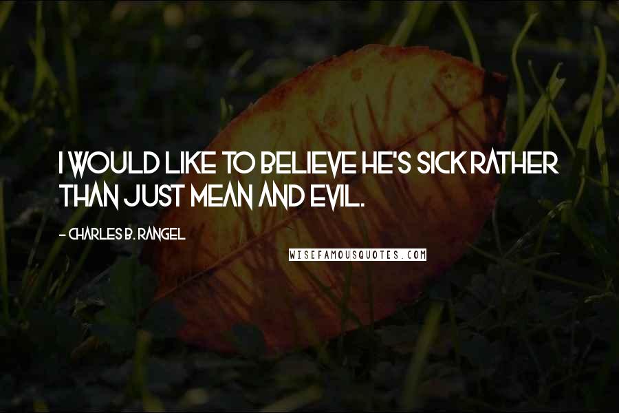 Charles B. Rangel Quotes: I would like to believe he's sick rather than just mean and evil.