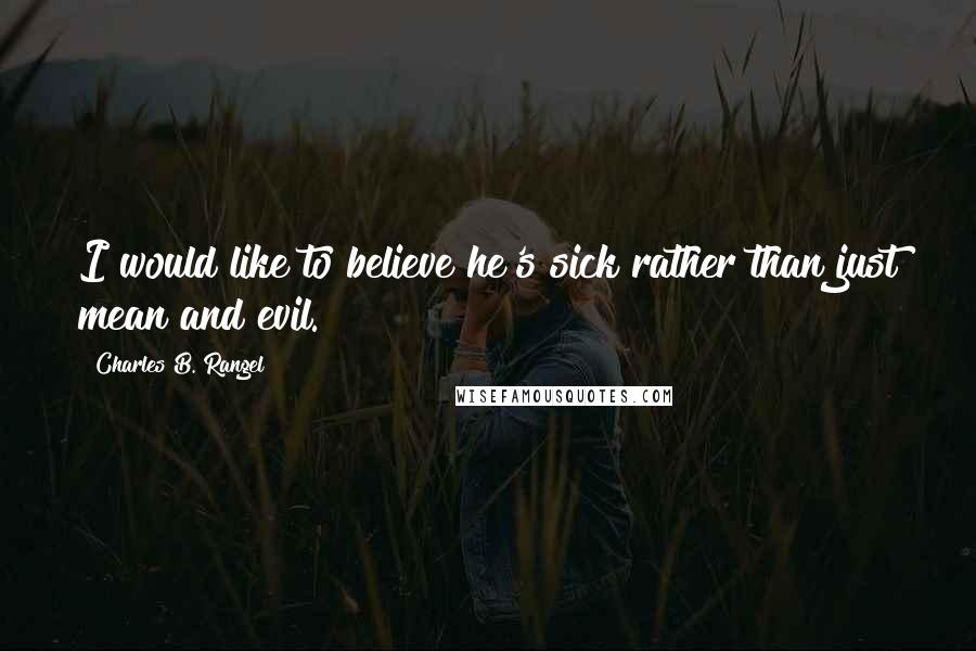 Charles B. Rangel Quotes: I would like to believe he's sick rather than just mean and evil.