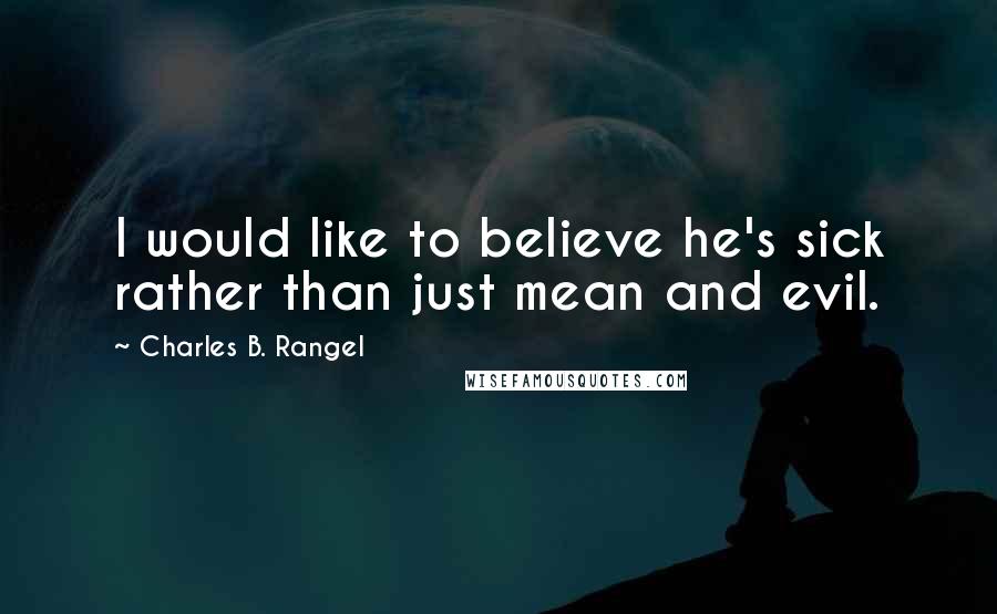 Charles B. Rangel Quotes: I would like to believe he's sick rather than just mean and evil.