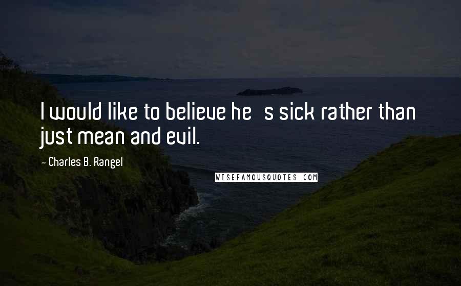 Charles B. Rangel Quotes: I would like to believe he's sick rather than just mean and evil.