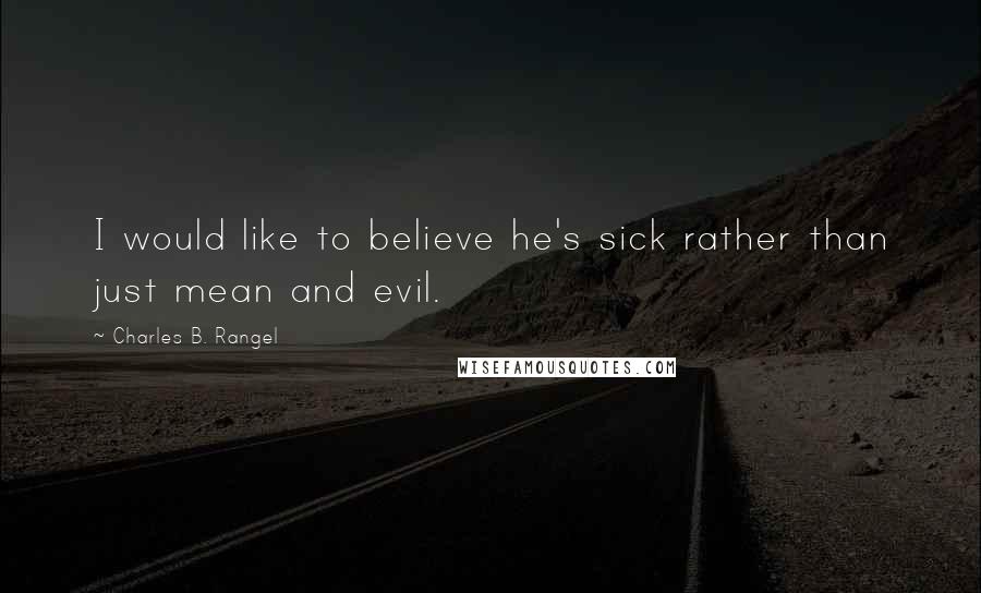 Charles B. Rangel Quotes: I would like to believe he's sick rather than just mean and evil.