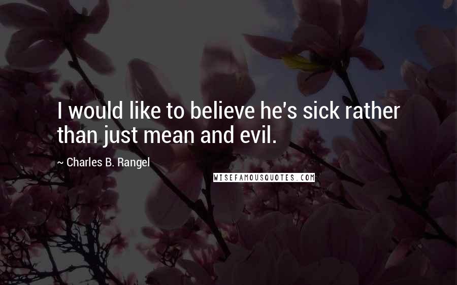 Charles B. Rangel Quotes: I would like to believe he's sick rather than just mean and evil.