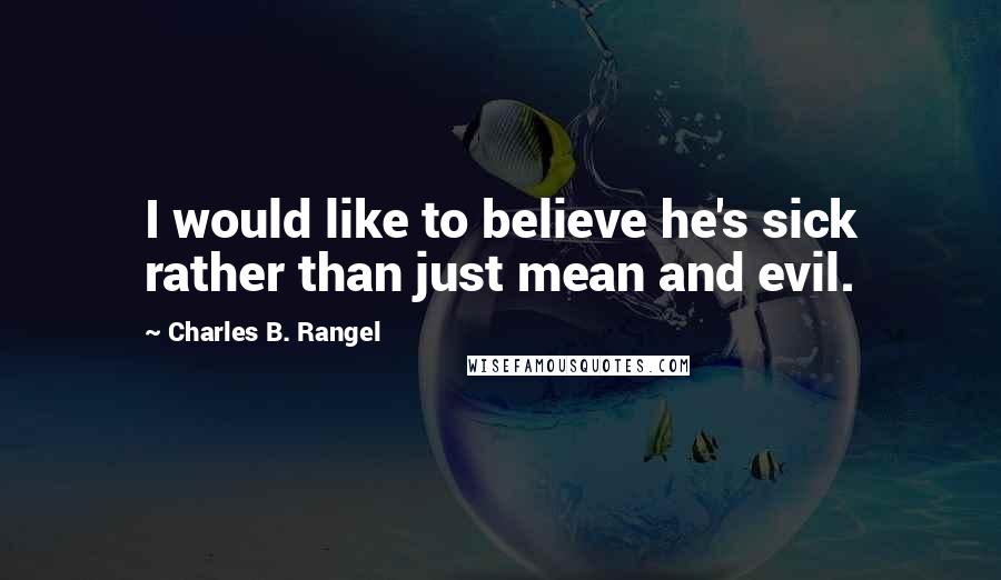 Charles B. Rangel Quotes: I would like to believe he's sick rather than just mean and evil.