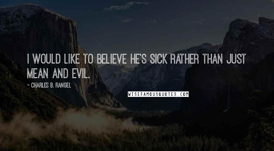 Charles B. Rangel Quotes: I would like to believe he's sick rather than just mean and evil.