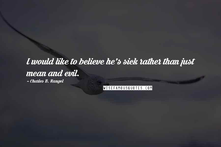 Charles B. Rangel Quotes: I would like to believe he's sick rather than just mean and evil.