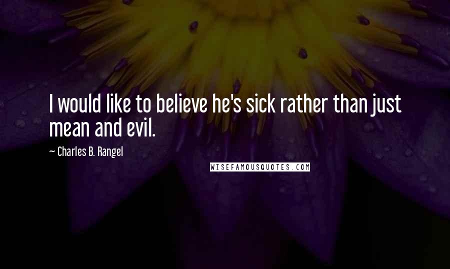 Charles B. Rangel Quotes: I would like to believe he's sick rather than just mean and evil.