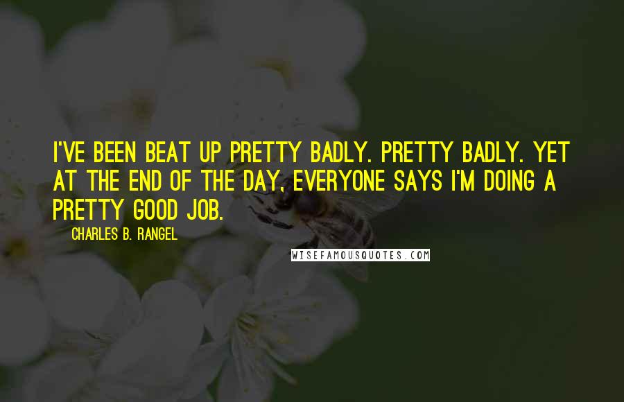 Charles B. Rangel Quotes: I've been beat up pretty badly. Pretty badly. Yet at the end of the day, everyone says I'm doing a pretty good job.