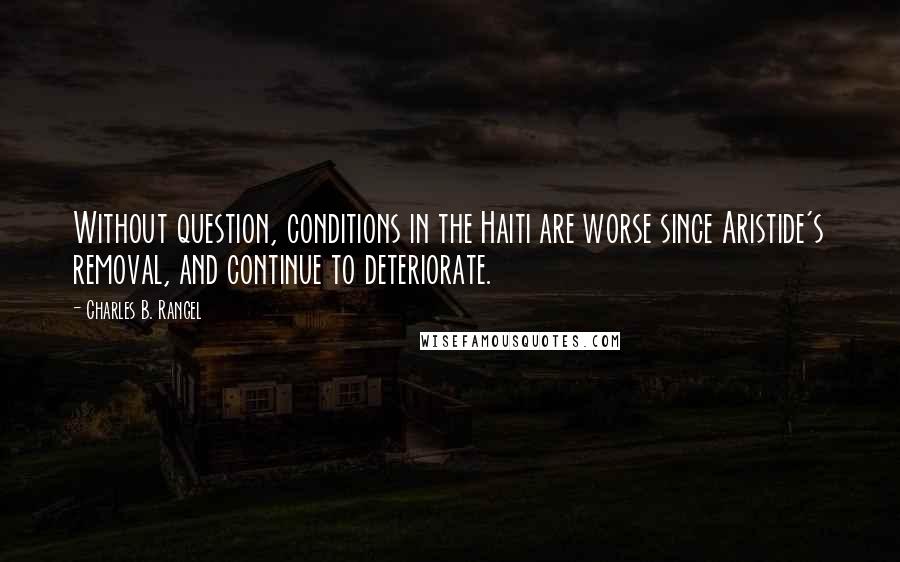 Charles B. Rangel Quotes: Without question, conditions in the Haiti are worse since Aristide's removal, and continue to deteriorate.