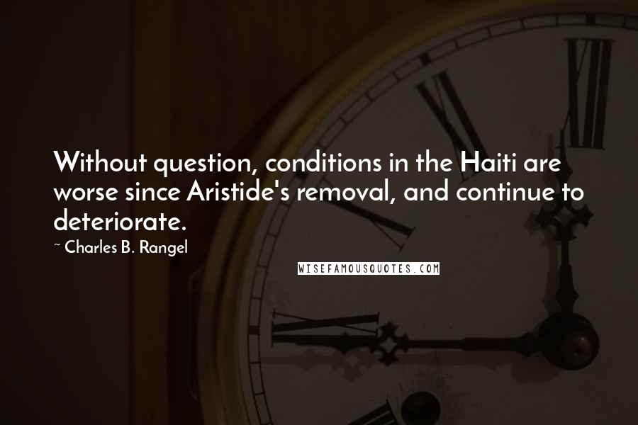 Charles B. Rangel Quotes: Without question, conditions in the Haiti are worse since Aristide's removal, and continue to deteriorate.