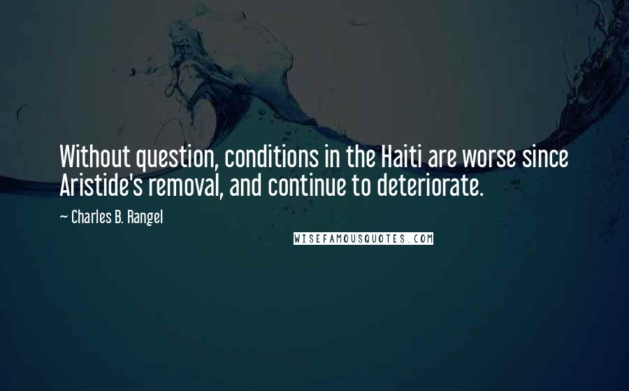 Charles B. Rangel Quotes: Without question, conditions in the Haiti are worse since Aristide's removal, and continue to deteriorate.