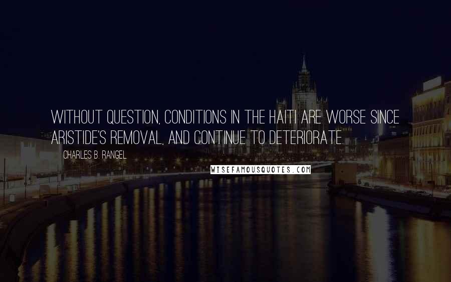 Charles B. Rangel Quotes: Without question, conditions in the Haiti are worse since Aristide's removal, and continue to deteriorate.