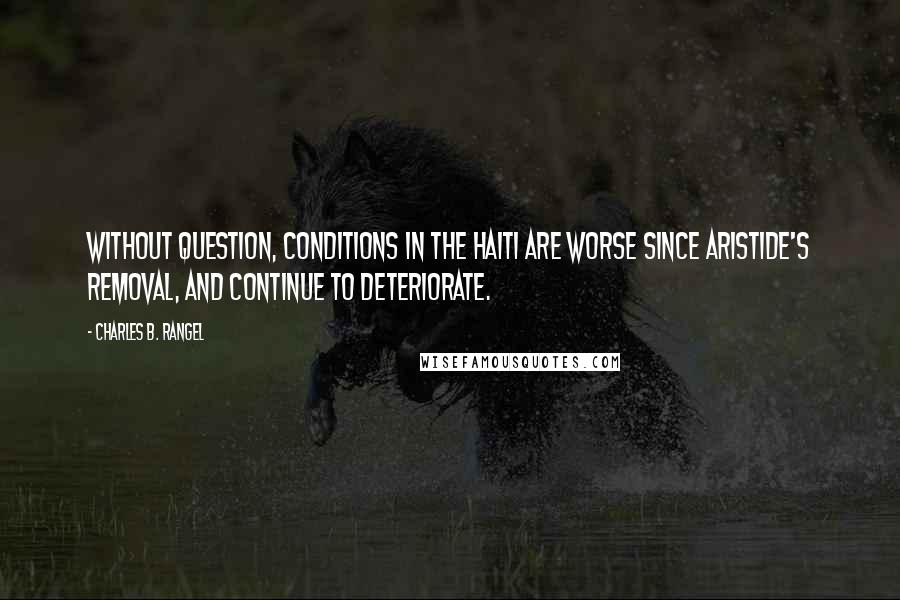 Charles B. Rangel Quotes: Without question, conditions in the Haiti are worse since Aristide's removal, and continue to deteriorate.