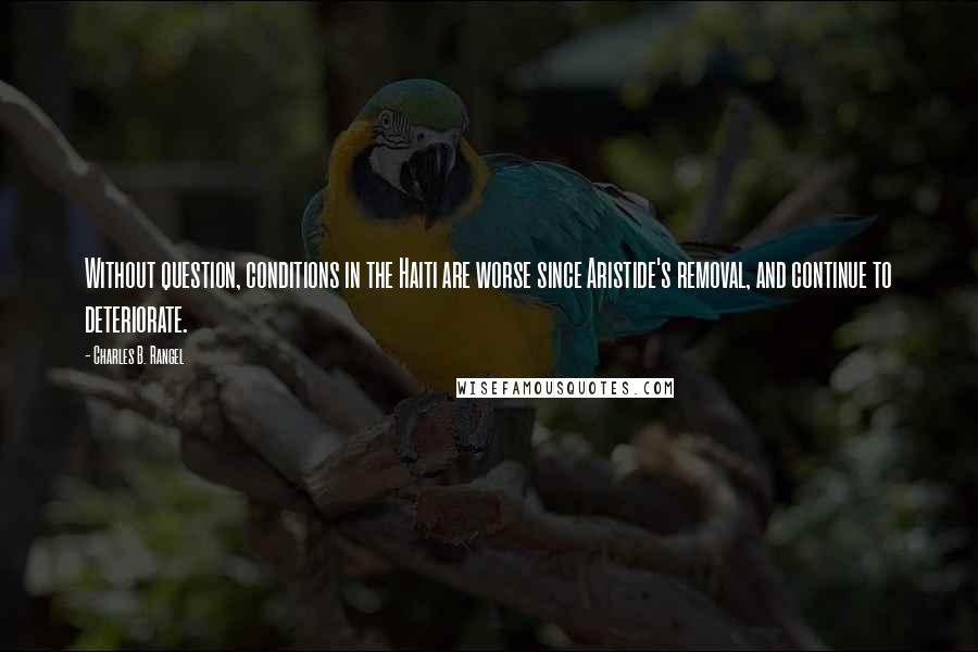 Charles B. Rangel Quotes: Without question, conditions in the Haiti are worse since Aristide's removal, and continue to deteriorate.