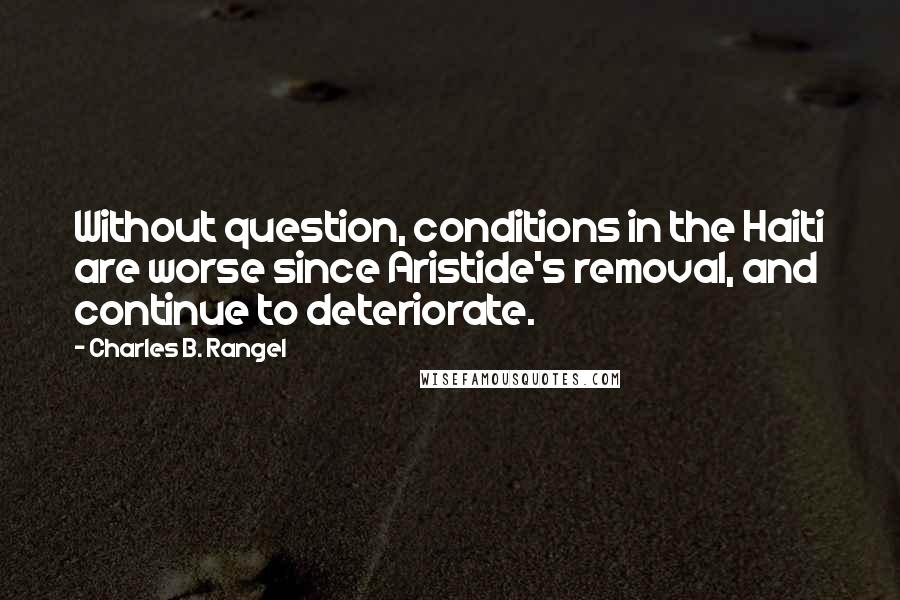 Charles B. Rangel Quotes: Without question, conditions in the Haiti are worse since Aristide's removal, and continue to deteriorate.