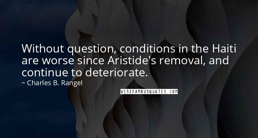 Charles B. Rangel Quotes: Without question, conditions in the Haiti are worse since Aristide's removal, and continue to deteriorate.