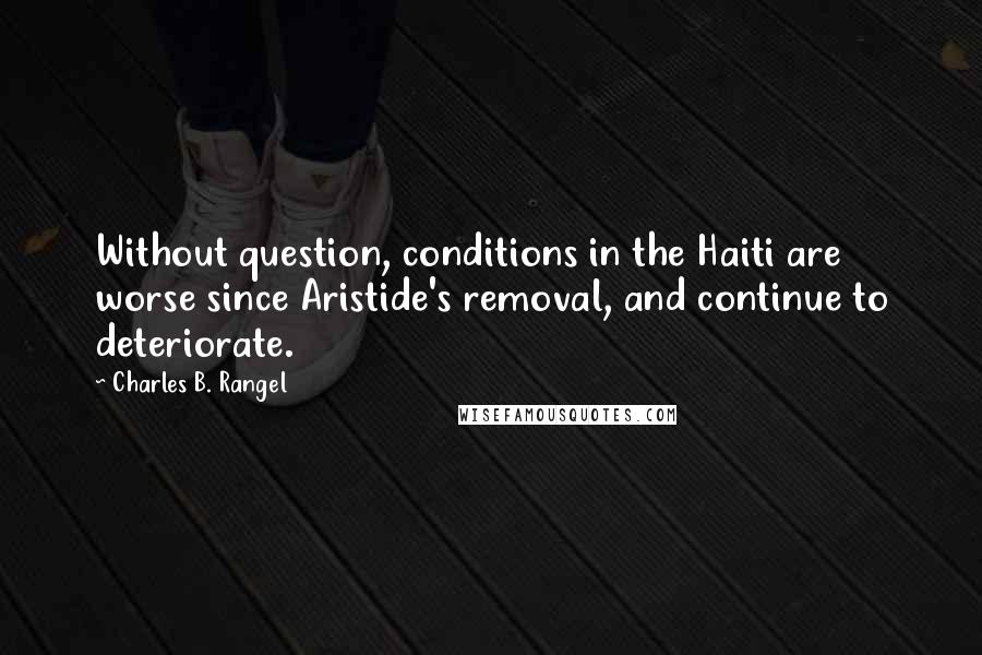 Charles B. Rangel Quotes: Without question, conditions in the Haiti are worse since Aristide's removal, and continue to deteriorate.