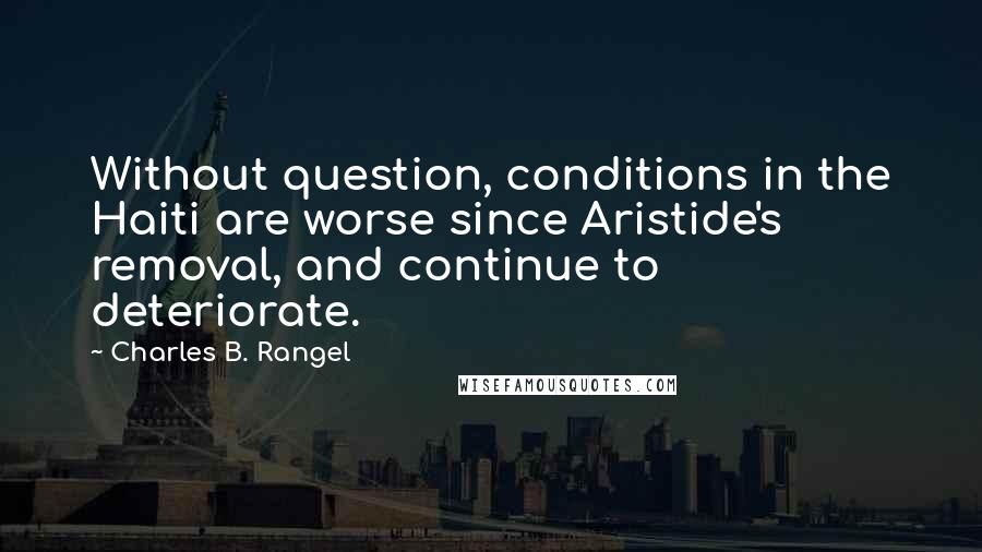 Charles B. Rangel Quotes: Without question, conditions in the Haiti are worse since Aristide's removal, and continue to deteriorate.