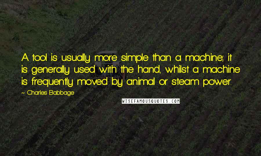 Charles Babbage Quotes: A tool is usually more simple than a machine; it is generally used with the hand, whilst a machine is frequently moved by animal or steam power.