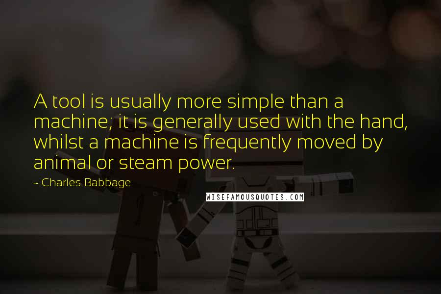 Charles Babbage Quotes: A tool is usually more simple than a machine; it is generally used with the hand, whilst a machine is frequently moved by animal or steam power.