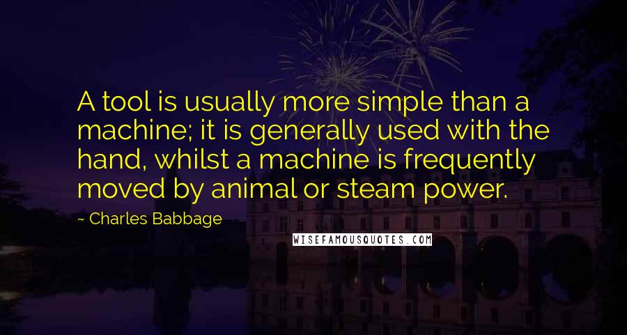Charles Babbage Quotes: A tool is usually more simple than a machine; it is generally used with the hand, whilst a machine is frequently moved by animal or steam power.