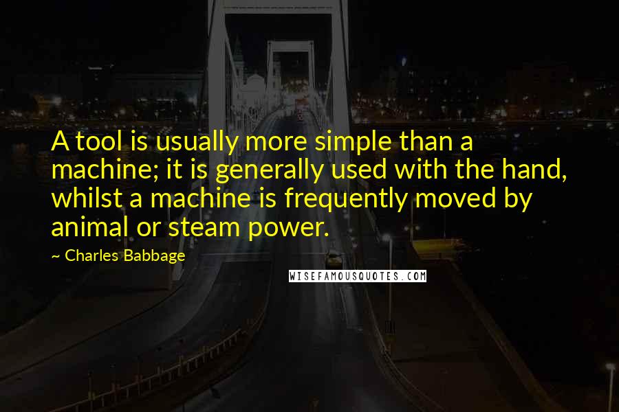 Charles Babbage Quotes: A tool is usually more simple than a machine; it is generally used with the hand, whilst a machine is frequently moved by animal or steam power.