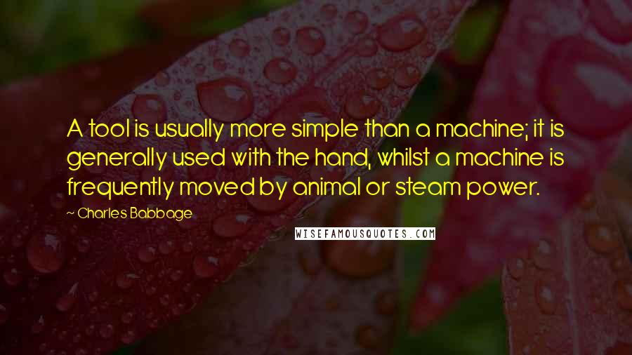 Charles Babbage Quotes: A tool is usually more simple than a machine; it is generally used with the hand, whilst a machine is frequently moved by animal or steam power.