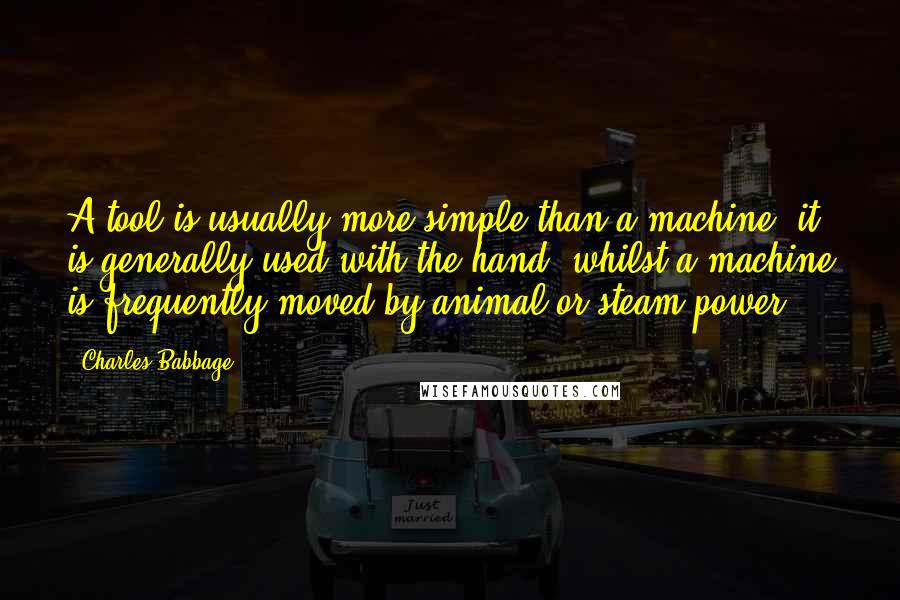 Charles Babbage Quotes: A tool is usually more simple than a machine; it is generally used with the hand, whilst a machine is frequently moved by animal or steam power.