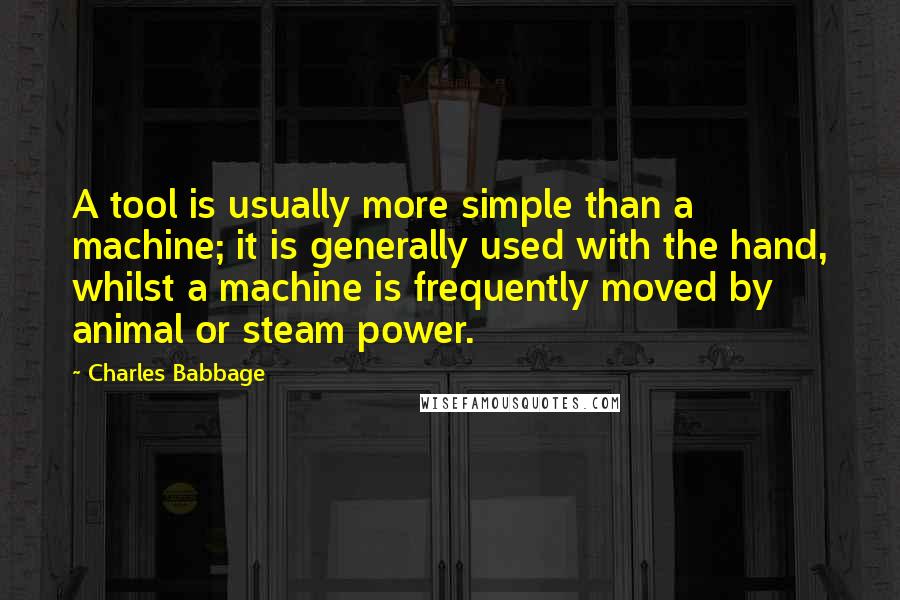 Charles Babbage Quotes: A tool is usually more simple than a machine; it is generally used with the hand, whilst a machine is frequently moved by animal or steam power.