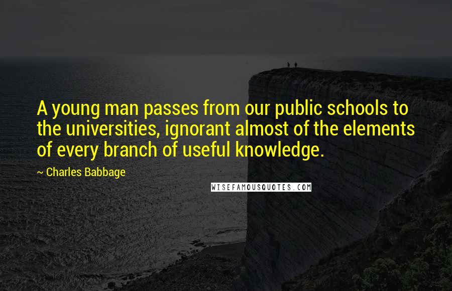 Charles Babbage Quotes: A young man passes from our public schools to the universities, ignorant almost of the elements of every branch of useful knowledge.