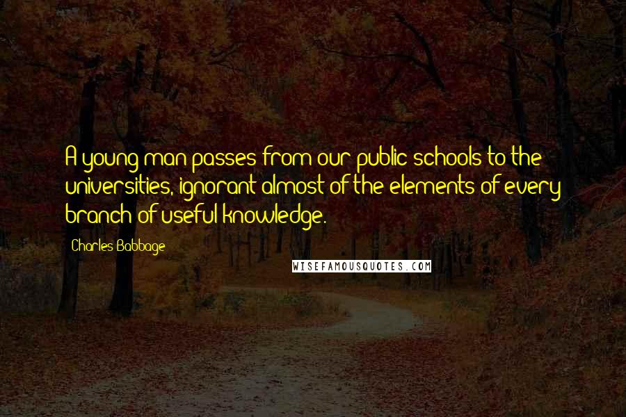 Charles Babbage Quotes: A young man passes from our public schools to the universities, ignorant almost of the elements of every branch of useful knowledge.