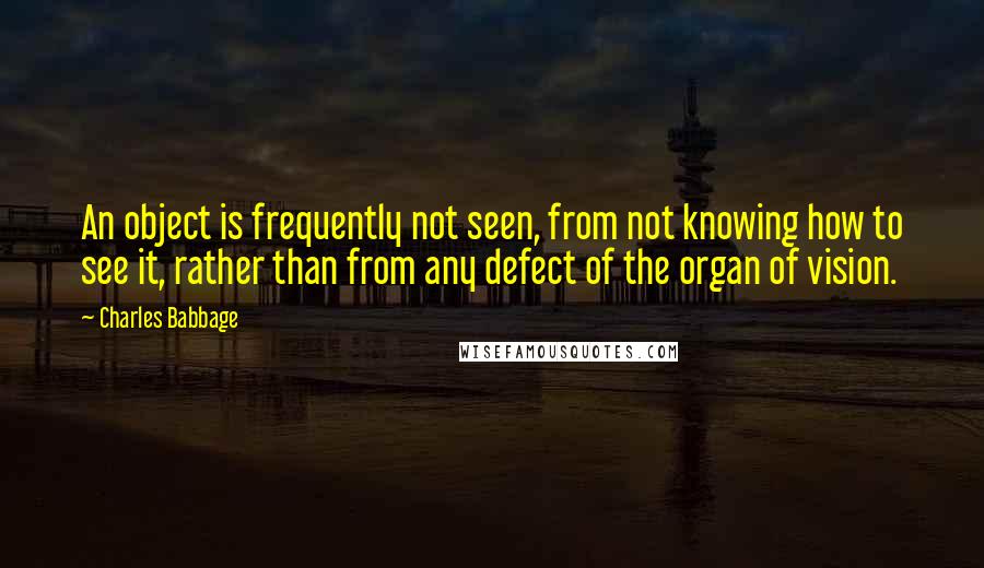 Charles Babbage Quotes: An object is frequently not seen, from not knowing how to see it, rather than from any defect of the organ of vision.