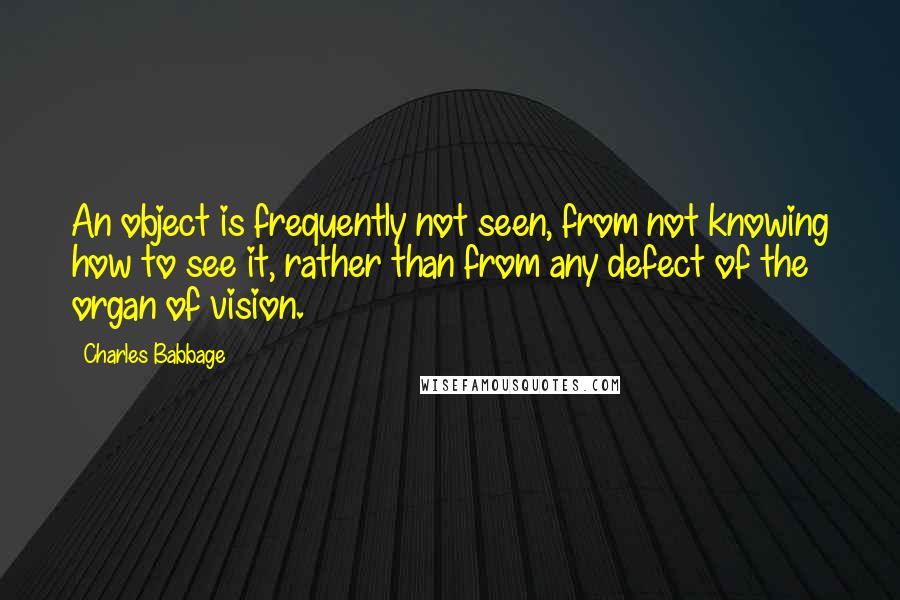 Charles Babbage Quotes: An object is frequently not seen, from not knowing how to see it, rather than from any defect of the organ of vision.