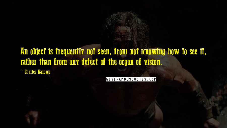 Charles Babbage Quotes: An object is frequently not seen, from not knowing how to see it, rather than from any defect of the organ of vision.