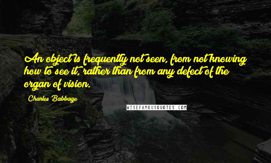 Charles Babbage Quotes: An object is frequently not seen, from not knowing how to see it, rather than from any defect of the organ of vision.