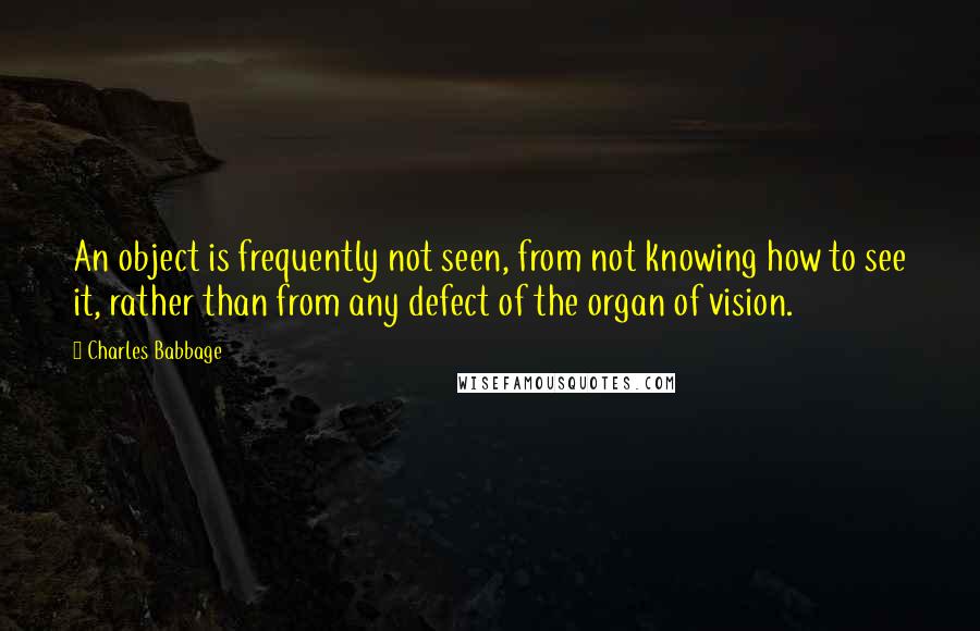 Charles Babbage Quotes: An object is frequently not seen, from not knowing how to see it, rather than from any defect of the organ of vision.