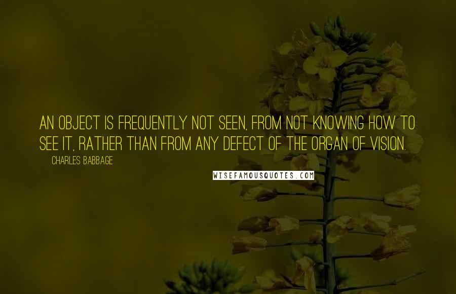 Charles Babbage Quotes: An object is frequently not seen, from not knowing how to see it, rather than from any defect of the organ of vision.