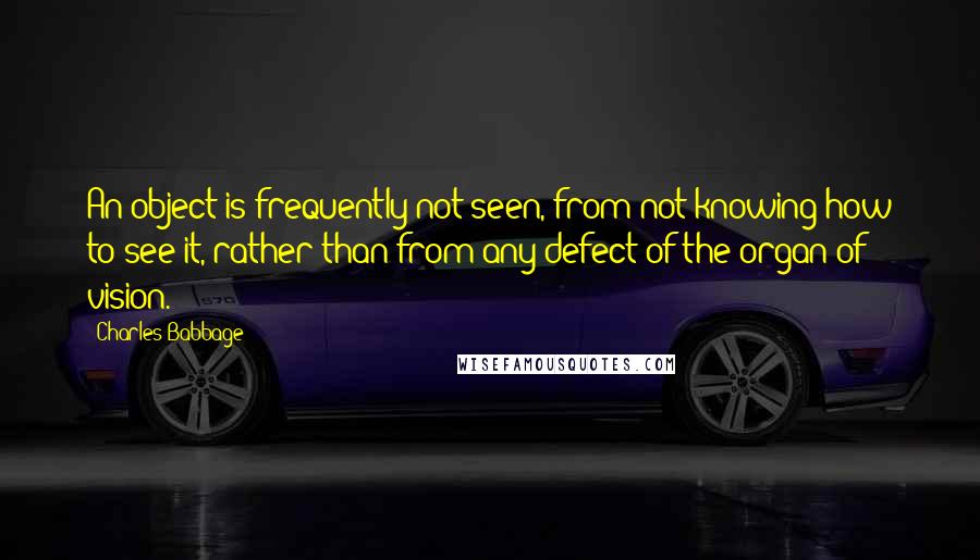 Charles Babbage Quotes: An object is frequently not seen, from not knowing how to see it, rather than from any defect of the organ of vision.