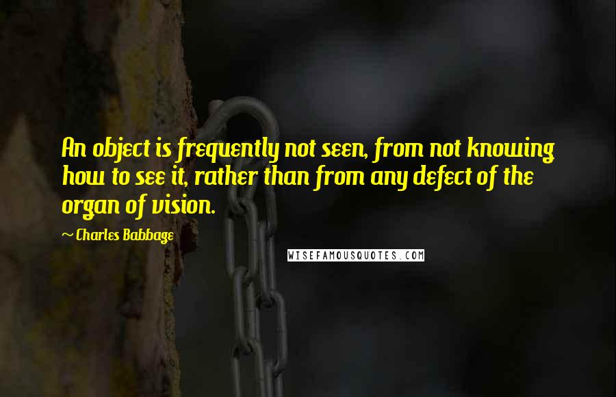 Charles Babbage Quotes: An object is frequently not seen, from not knowing how to see it, rather than from any defect of the organ of vision.