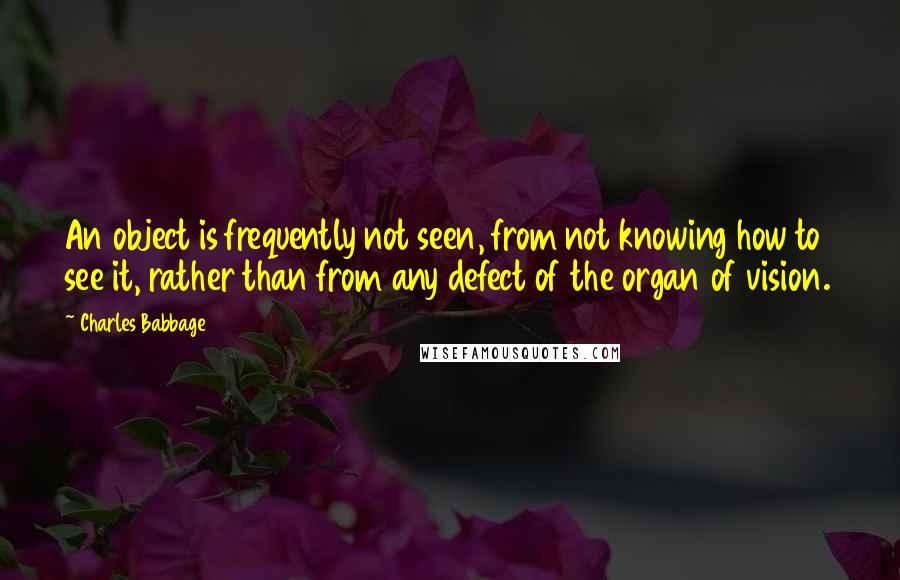 Charles Babbage Quotes: An object is frequently not seen, from not knowing how to see it, rather than from any defect of the organ of vision.