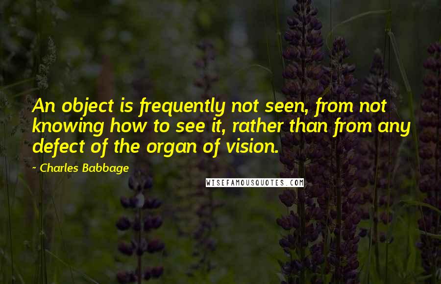 Charles Babbage Quotes: An object is frequently not seen, from not knowing how to see it, rather than from any defect of the organ of vision.