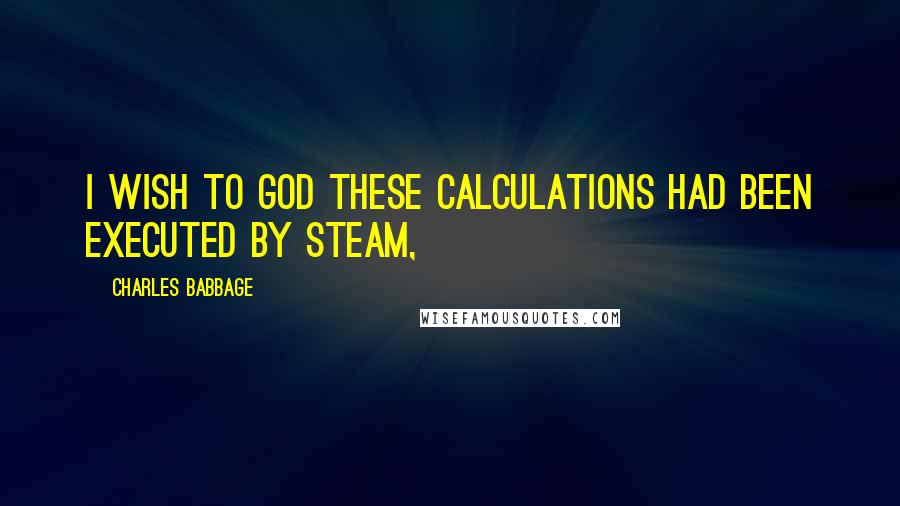 Charles Babbage Quotes: I wish to God these calculations had been executed by steam,