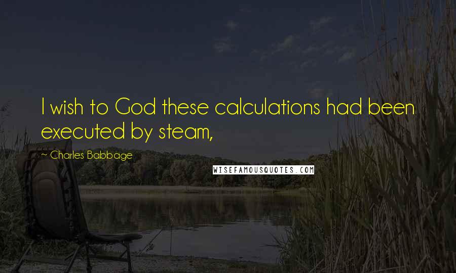 Charles Babbage Quotes: I wish to God these calculations had been executed by steam,