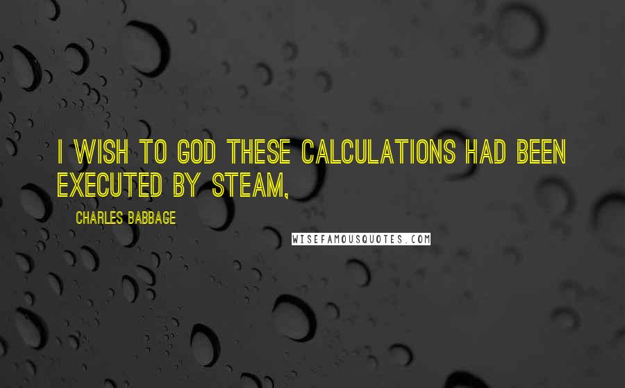 Charles Babbage Quotes: I wish to God these calculations had been executed by steam,