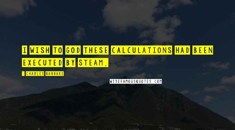 Charles Babbage Quotes: I wish to God these calculations had been executed by steam,