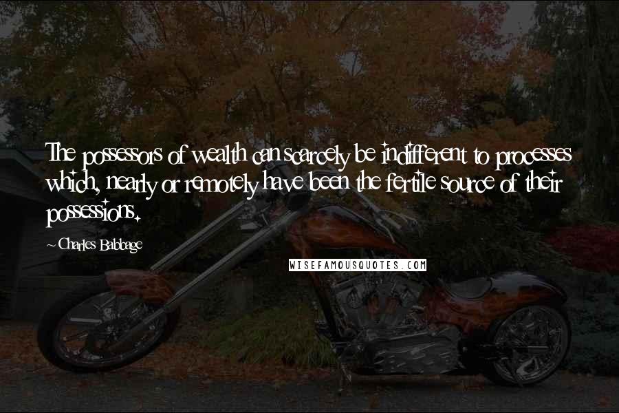 Charles Babbage Quotes: The possessors of wealth can scarcely be indifferent to processes which, nearly or remotely have been the fertile source of their possessions.