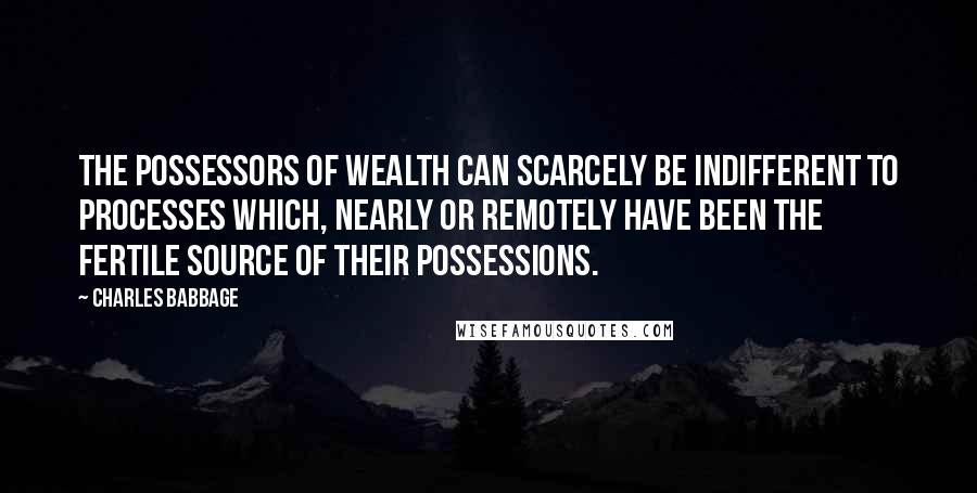 Charles Babbage Quotes: The possessors of wealth can scarcely be indifferent to processes which, nearly or remotely have been the fertile source of their possessions.